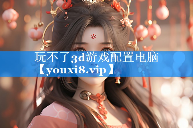 玩不了3d游戏配置电脑 玩不了3d游戏配置电脑